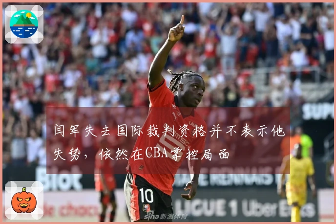 闫军失去国际裁判资格并不表示他失势，依然在CBA掌控局面