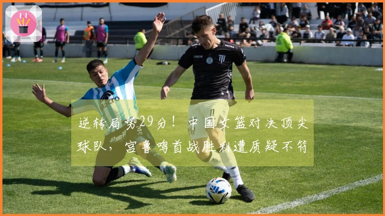 逆转局势29分！中国女篮对决顶尖球队，宫鲁鸣首战胜利遭质疑不符期望