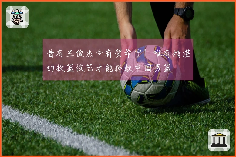 昔有王俊杰今有贺希宁！唯有精湛的投篮技艺才能拯救中国男篮