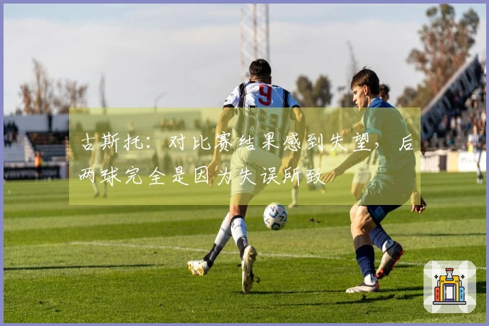 古斯托：对比赛结果感到失望，后两球完全是因为失误所致