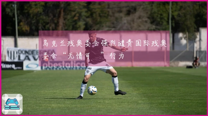 乌克兰残奥委会强烈谴责国际残奥委会“无情可恥”行为
