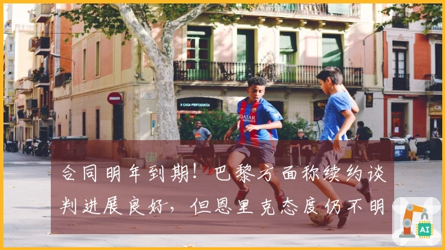 合同明年到期！巴黎方面称续约谈判进展良好，但恩里克态度仍不明确