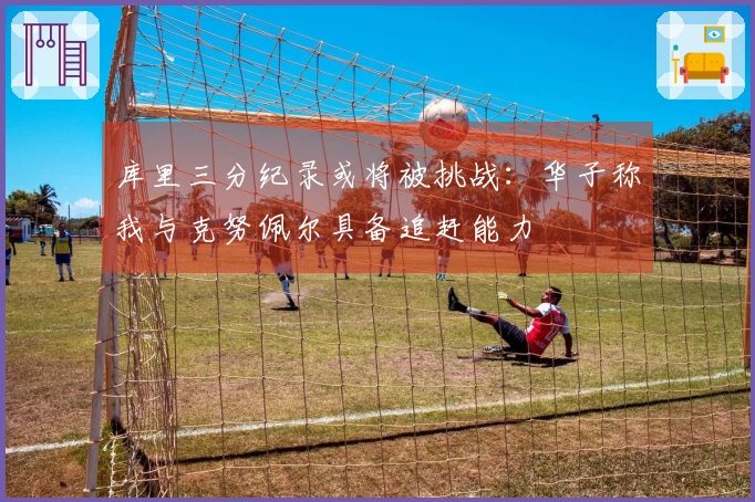 库里三分纪录或将被挑战：华子称我与克努佩尔具备追赶能力