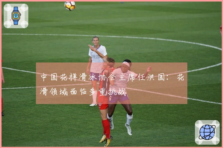 中国花样滑冰协会主席任洪国：花滑领域面临多重挑战