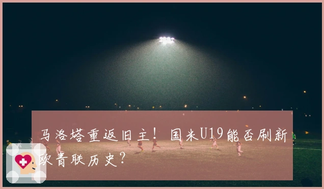 马洛塔重返旧主！国米U19能否刷新欧青联历史？
