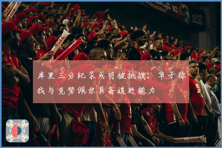 库里三分纪录或将被挑战：华子称我与克努佩尔具备追赶能力