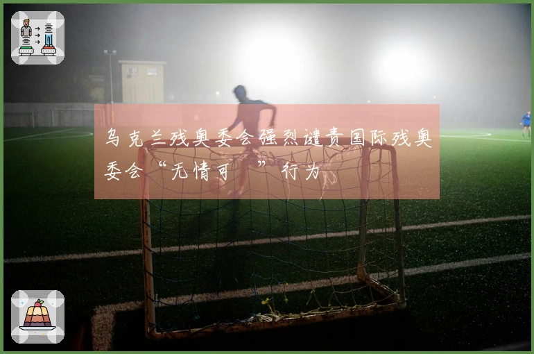 乌克兰残奥委会强烈谴责国际残奥委会“无情可恥”行为