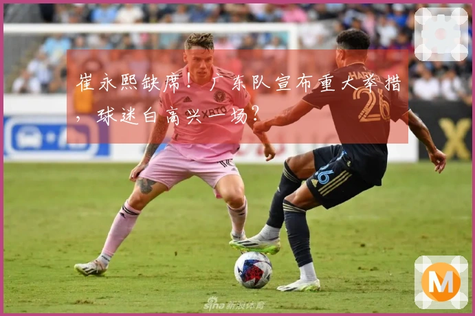 崔永熙缺席！广东队宣布重大举措，球迷白高兴一场？