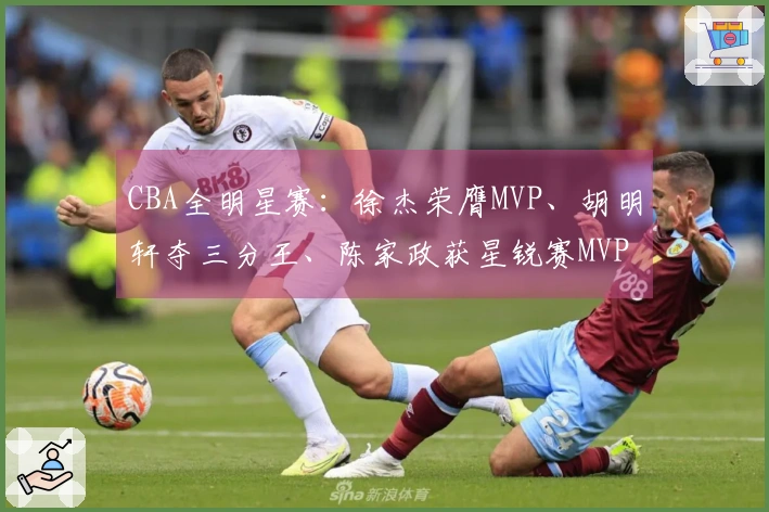 CBA全明星赛：徐杰荣膺MVP、胡明轩夺三分王、陈家政获星锐赛MVP