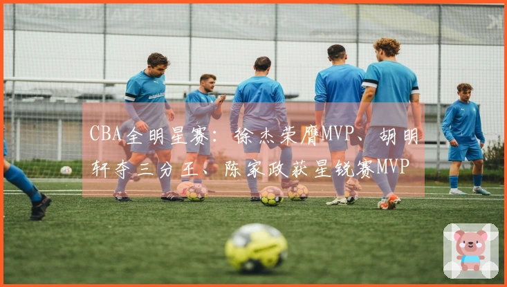 CBA全明星赛：徐杰荣膺MVP、胡明轩夺三分王、陈家政获星锐赛MVP