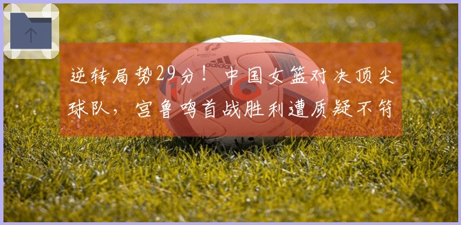 逆转局势29分！中国女篮对决顶尖球队，宫鲁鸣首战胜利遭质疑不符期望