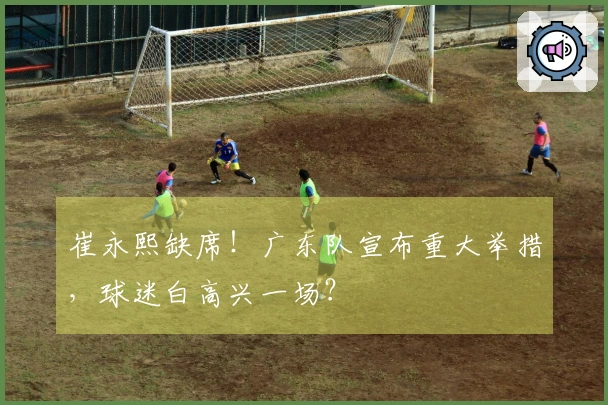 崔永熙缺席！广东队宣布重大举措，球迷白高兴一场？