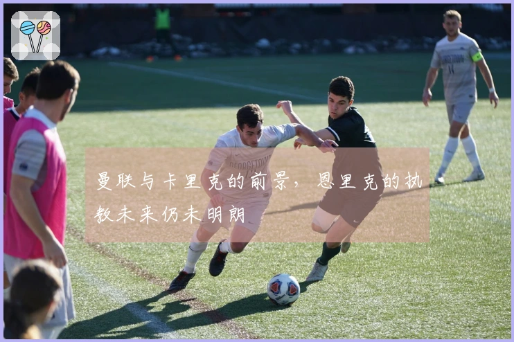 曼联与卡里克的前景，恩里克的执教未来仍未明朗