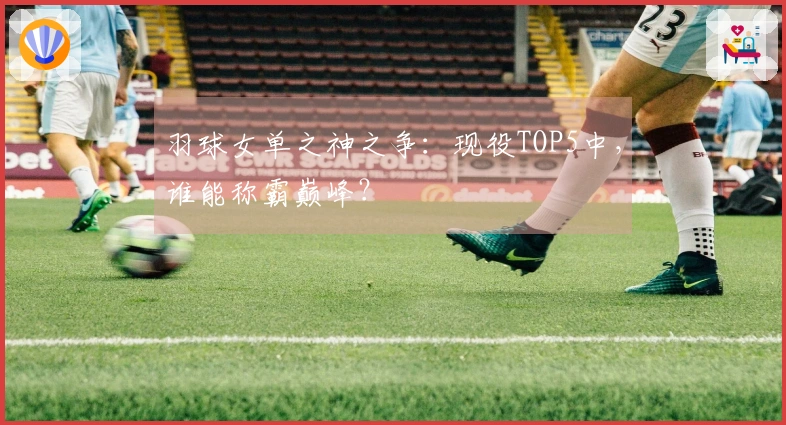 羽球女单之神之争：现役TOP5中，谁能称霸巅峰？
