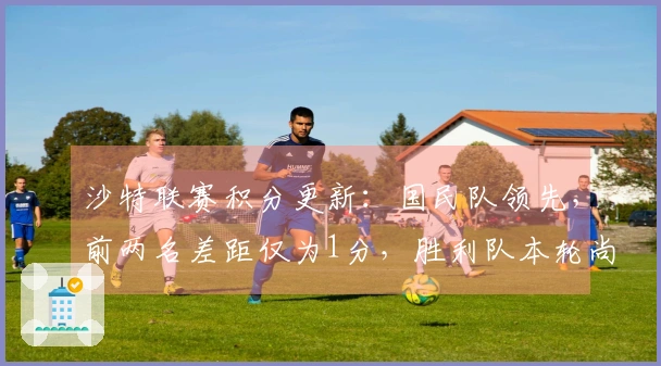 沙特联赛积分更新：国民队领先，前两名差距仅为1分，胜利队本轮尚未比赛位列第二