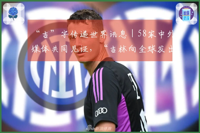 “吉”字传递世界讯息｜58家中外媒体共同见证，“吉林向全球发出邀请”