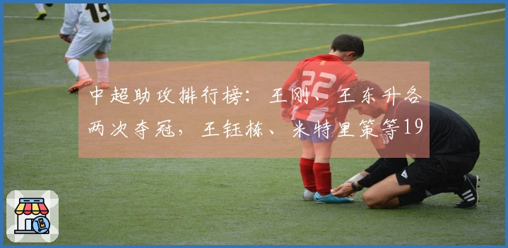 中超助攻排行榜：王刚、王东升各两次夺冠，王钰栋、米特里策等19人各一次