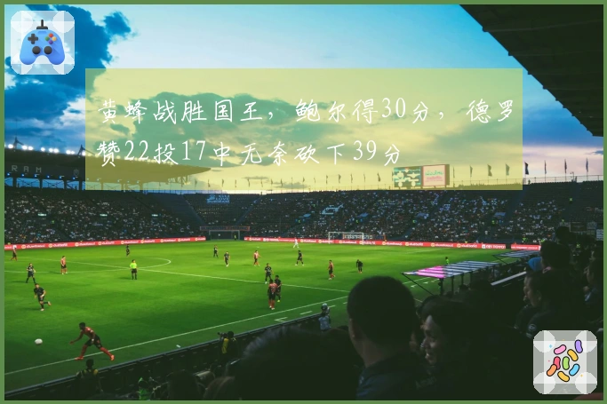 黄蜂战胜国王，鲍尔得30分，德罗赞22投17中无奈砍下39分