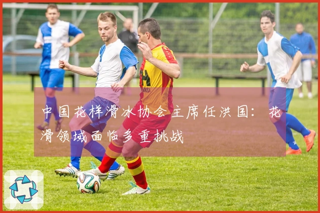 中国花样滑冰协会主席任洪国：花滑领域面临多重挑战