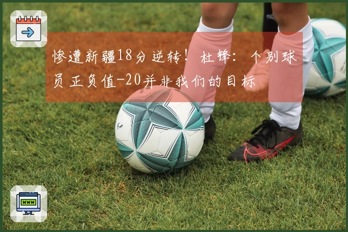 惨遭新疆18分逆转！杜锋：个别球员正负值-20并非我们的目标